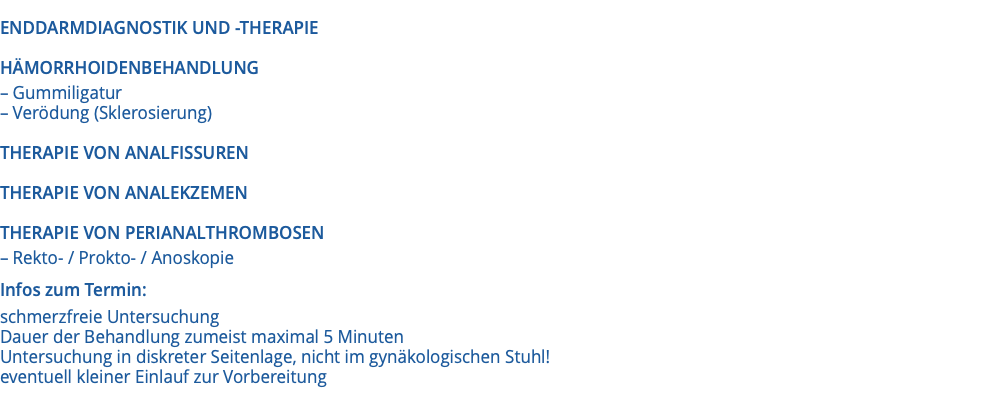  ENDDARMDIAGNOSTIK UND -THERAPIE HÄMORRHOIDENBEHANDLUNG – Gummiligatur – Verödung (Sklerosierung) THERAPIE VON ANALFISSUREN THERAPIE VON ANALEKZEMEN THERAPIE VON PERIANALTHROMBOSEN – Rekto- / Prokto- / Anoskopie Infos zum Termin: schmerzfreie Untersuchung Dauer der Behandlung zumeist maximal 5 Minuten Untersuchung in diskreter Seitenlage, nicht im gynäkologischen Stuhl! eventuell kleiner Einlauf zur Vorbereitung