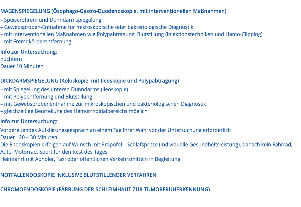  MAGENSPIEGELUNG (Ösophago-Gastro-Duodenoskopie, mit interventionellen Maßnahmen) – Speiseröhren- und Dünndarmspiegelung – Gewebsproben-Entnahme für mikroskopische oder bakteriologische Diagnostik – mit interventionellen Maßnahmen wie Polypabtragung, Blutstillung (Injektionstechniken und Hämo-Clipping) – mit Fremdkörperentfernung Info zur Untersuchung: nüchtern Dauer 10 Minuten DICKDARMSPIEGELUNG (Koloskopie, mit Ileoskopie und Polypabtragung) – mit Spiegelung des unteren Dünndarms (Ileoskopie) – mit Polypentfernung und Blutstillung – mit Gewebsprobenentnahme zur mikroskopischen und bakteriologischen Diagnostik – gleichzeitige Beurteilung des Hämorrhoidalbereichs möglich Info zur Untersuchung: Vorbereitendes Aufklärungsgespräch an einem Tag Ihrer Wahl vor der Untersuchung erforderlich Dauer : 20 – 30 Minuten Die Endoskopien erfolgen auf Wunsch mit Propofol – Schlafspritze (Individuelle Gesundheitsleistung), danach kein Fahrrad, Auto, Motorrad, Sport für den Rest des Tages Heimfahrt mit Abholer, Taxi oder öffentlichen Verkehrsmitteln in Begleitung NOTFALLENDOSKOPIE INKLUSIVE BLUTSTILLENDER VERFAHREN CHROMOENDOSKOPIE (FÄRBUNG DER SCHLEIMHAUT ZUR TUMORFRÜHERKENNUNG)
