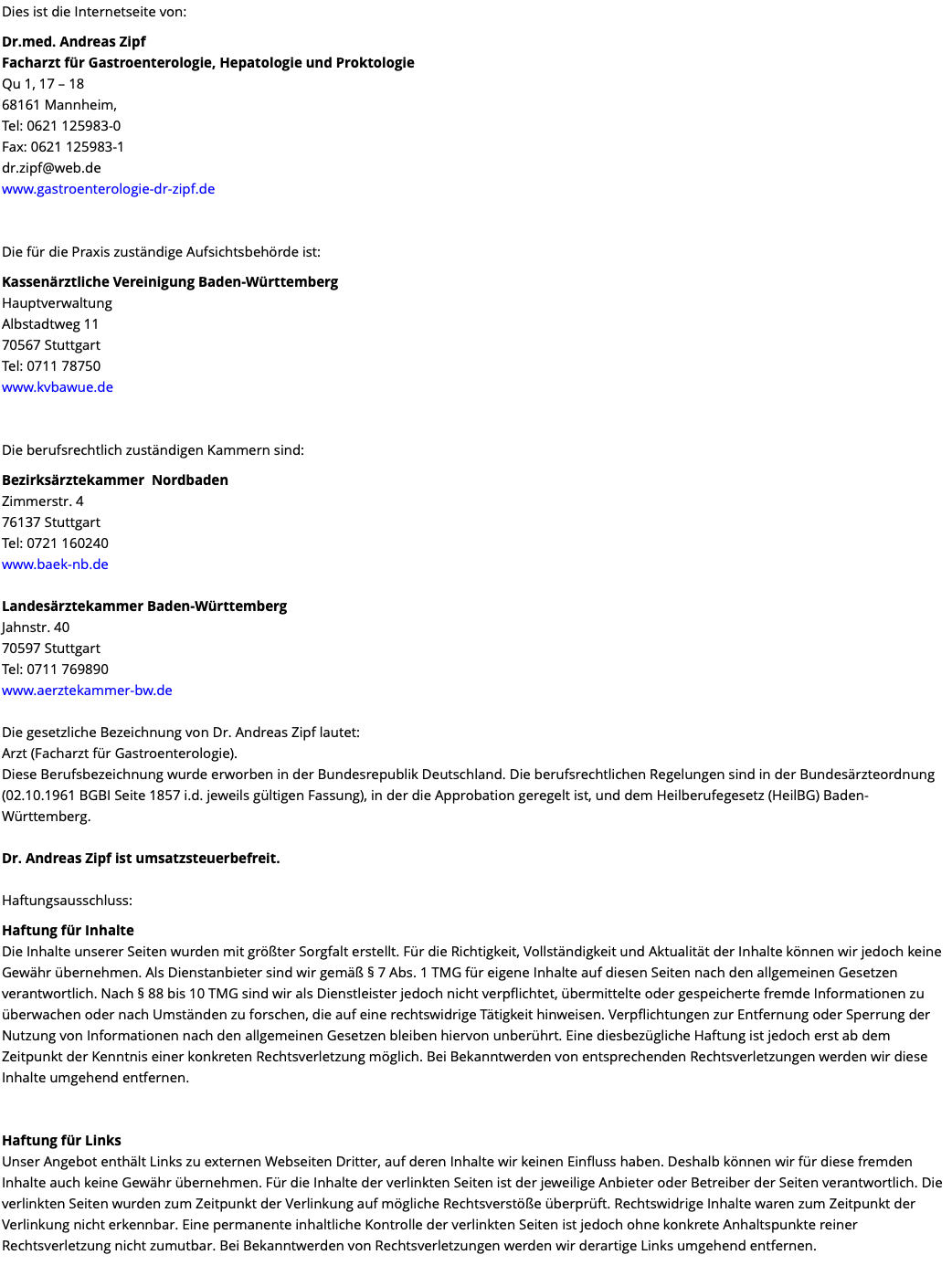 Dies ist die Internetseite von: Dr.med. Andreas Zipf Facharzt für Gastroenterologie, Hepatologie und Proktologie Qu 1, 17 – 18 68161 Mannheim, Tel: 0621 125983-0 Fax: 0621 125983-1 dr.zipf@web.de www.gastroenterologie-dr-zipf.de Die für die Praxis zuständige Aufsichtsbehörde ist: Kassenärztliche Vereinigung Baden-Württemberg Hauptverwaltung Albstadtweg 11 70567 Stuttgart Tel: 0711 78750 www.kvbawue.de Die berufsrechtlich zuständigen Kammern sind: Bezirksärztekammer Nordbaden Zimmerstr. 4 76137 Stuttgart Tel: 0721 160240 www.baek-nb.de Landesärztekammer Baden-Württemberg Jahnstr. 40 70597 Stuttgart Tel: 0711 769890 www.aerztekammer-bw.de Die gesetzliche Bezeichnung von Dr. Andreas Zipf lautet: Arzt (Facharzt für Gastroenterologie). Diese Berufsbezeichnung wurde erworben in der Bundesrepublik Deutschland. Die berufsrechtlichen Regelungen sind in der Bundesärzteordnung (02.10.1961 BGBI Seite 1857 i.d. jeweils gültigen Fassung), in der die Approbation geregelt ist, und dem Heilberufegesetz (HeilBG) Baden-Württemberg. Dr. Andreas Zipf ist umsatzsteuerbefreit. Haftungsausschluss: Haftung für Inhalte Die Inhalte unserer Seiten wurden mit größter Sorgfalt erstellt. Für die Richtigkeit, Vollständigkeit und Aktualität der Inhalte können wir jedoch keine Gewähr übernehmen. Als Dienstanbieter sind wir gemäß § 7 Abs. 1 TMG für eigene Inhalte auf diesen Seiten nach den allgemeinen Gesetzen verantwortlich. Nach § 88 bis 10 TMG sind wir als Dienstleister jedoch nicht verpflichtet, übermittelte oder gespeicherte fremde Informationen zu überwachen oder nach Umständen zu forschen, die auf eine rechtswidrige Tätigkeit hinweisen. Verpflichtungen zur Entfernung oder Sperrung der Nutzung von Informationen nach den allgemeinen Gesetzen bleiben hiervon unberührt. Eine diesbezügliche Haftung ist jedoch erst ab dem Zeitpunkt der Kenntnis einer konkreten Rechtsverletzung möglich. Bei Bekanntwerden von entsprechenden Rechtsverletzungen werden wir diese Inhalte umgehend entfernen. Haftung für Links Unser Angebot enthält Links zu externen Webseiten Dritter, auf deren Inhalte wir keinen Einfluss haben. Deshalb können wir für diese fremden Inhalte auch keine Gewähr übernehmen. Für die Inhalte der verlinkten Seiten ist der jeweilige Anbieter oder Betreiber der Seiten verantwortlich. Die verlinkten Seiten wurden zum Zeitpunkt der Verlinkung auf mögliche Rechtsverstöße überprüft. Rechtswidrige Inhalte waren zum Zeitpunkt der Verlinkung nicht erkennbar. Eine permanente inhaltliche Kontrolle der verlinkten Seiten ist jedoch ohne konkrete Anhaltspunkte reiner Rechtsverletzung nicht zumutbar. Bei Bekanntwerden von Rechtsverletzungen werden wir derartige Links umgehend entfernen. 